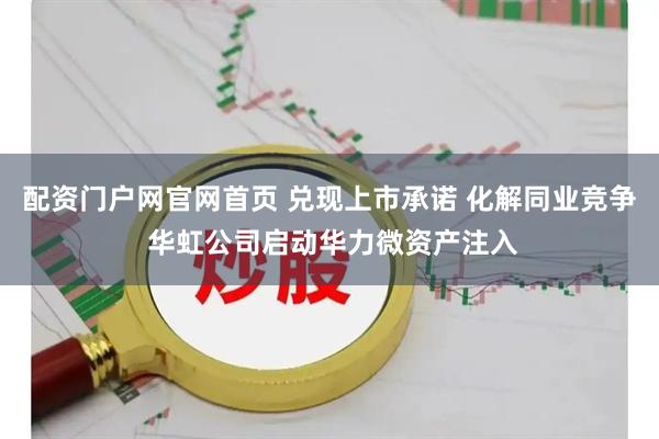 配资门户网官网首页 兑现上市承诺 化解同业竞争 华虹公司启动华力微资产注入