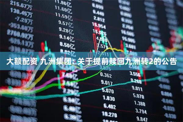 大额配资 九洲集团: 关于提前赎回九洲转2的公告