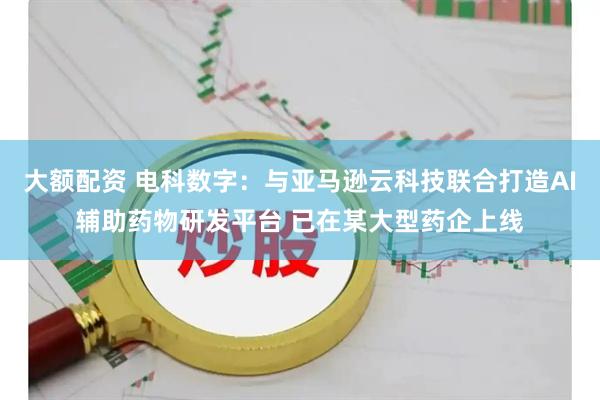 大额配资 电科数字：与亚马逊云科技联合打造AI辅助药物研发平台 已在某大型药企上线