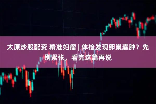 太原炒股配资 精准妇瘤 | 体检发现卵巢囊肿？先别紧张，看完这篇再说