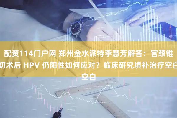 配资114门户网 郑州金水派特李慧芳解答：宫颈锥切术后 HPV 仍阳性如何应对？临床研究填补治疗空白