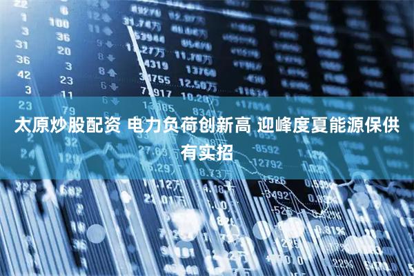 太原炒股配资 电力负荷创新高 迎峰度夏能源保供有实招