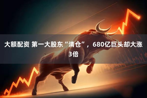 大额配资 第一大股东“清仓”，680亿巨头却大涨3倍