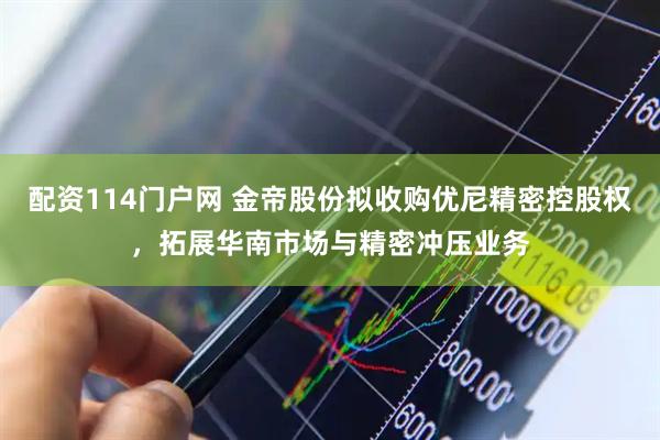 配资114门户网 金帝股份拟收购优尼精密控股权，拓展华南市场与精密冲压业务