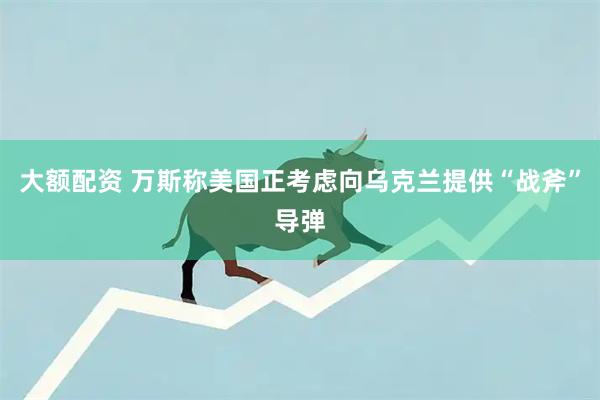 大额配资 万斯称美国正考虑向乌克兰提供“战斧”导弹