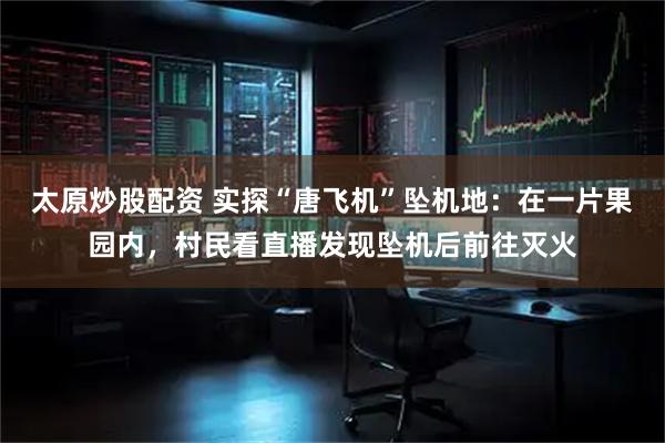 太原炒股配资 实探“唐飞机”坠机地：在一片果园内，村民看直播发现坠机后前往灭火