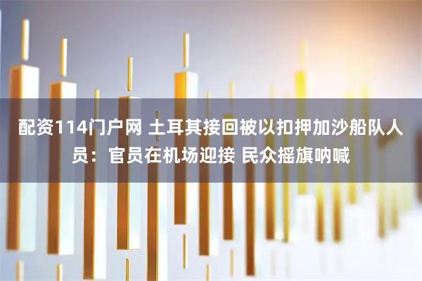 配资114门户网 土耳其接回被以扣押加沙船队人员：官员在机场迎接 民众摇旗呐喊