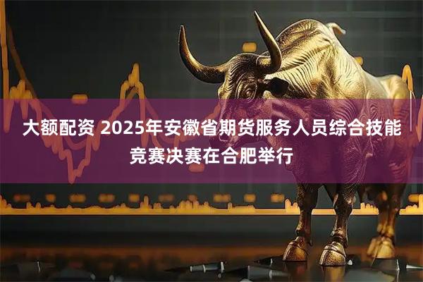 大额配资 2025年安徽省期货服务人员综合技能竞赛决赛在合肥举行