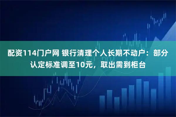 配资114门户网 银行清理个人长期不动户：部分认定标准调至10元，取出需到柜台