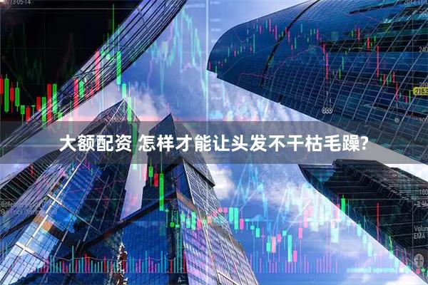 大额配资 怎样才能让头发不干枯毛躁?