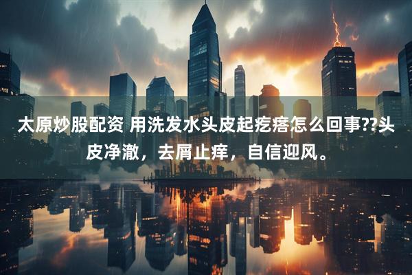 太原炒股配资 用洗发水头皮起疙瘩怎么回事??头皮净澈，去屑止痒，自信迎风。