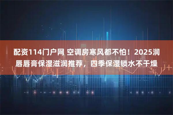 配资114门户网 空调房寒风都不怕！2025润唇唇膏保湿滋润推荐，四季保湿锁水不干燥
