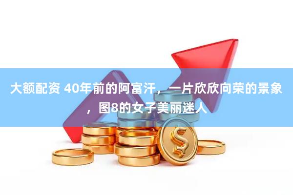 大额配资 40年前的阿富汗，一片欣欣向荣的景象，图8的女子美丽迷人