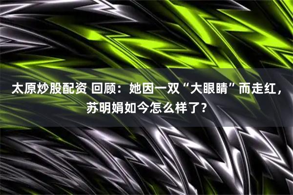 太原炒股配资 回顾：她因一双“大眼睛”而走红，苏明娟如今怎么样了？