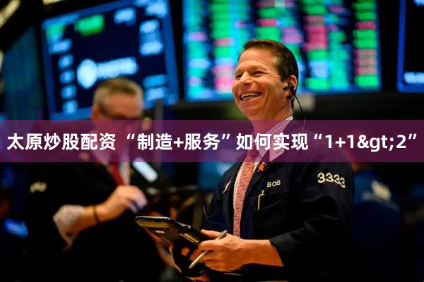 太原炒股配资 “制造+服务”如何实现“1+1>2”