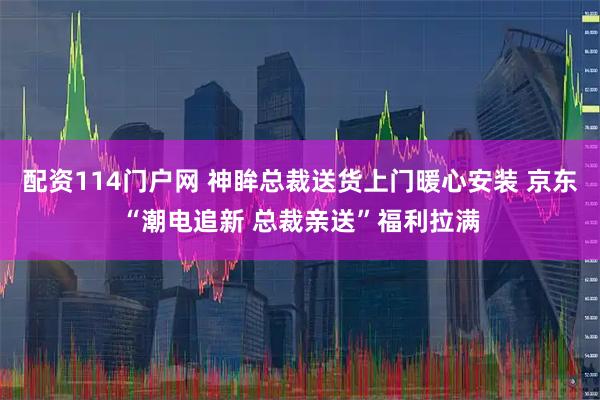 配资114门户网 神眸总裁送货上门暖心安装 京东“潮电追新 总裁亲送”福利拉满