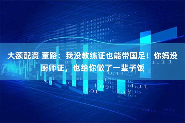 大额配资 董路：我没教练证也能带国足！你妈没厨师证，也给你做了一辈子饭