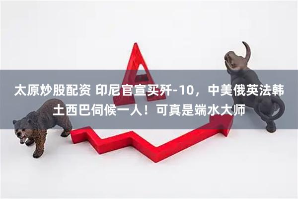 太原炒股配资 印尼官宣买歼-10，中美俄英法韩土西巴伺候一人！可真是端水大师