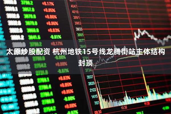 太原炒股配资 杭州地铁15号线龙腾街站主体结构封顶