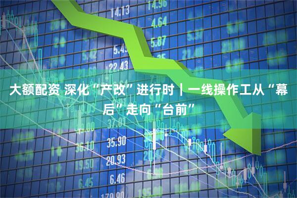大额配资 深化“产改”进行时｜一线操作工从“幕后”走向“台前”