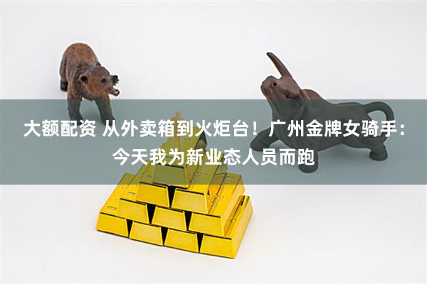 大额配资 从外卖箱到火炬台！广州金牌女骑手：今天我为新业态人员而跑