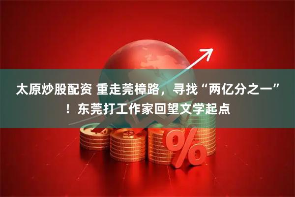 太原炒股配资 重走莞樟路，寻找“两亿分之一”！东莞打工作家回望文学起点