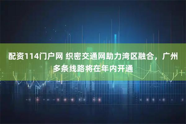 配资114门户网 织密交通网助力湾区融合，广州多条线路将在年内开通