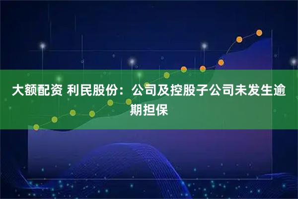 大额配资 利民股份：公司及控股子公司未发生逾期担保