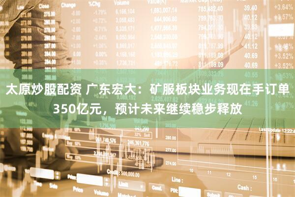 太原炒股配资 广东宏大：矿服板块业务现在手订单350亿元，预计未来继续稳步释放