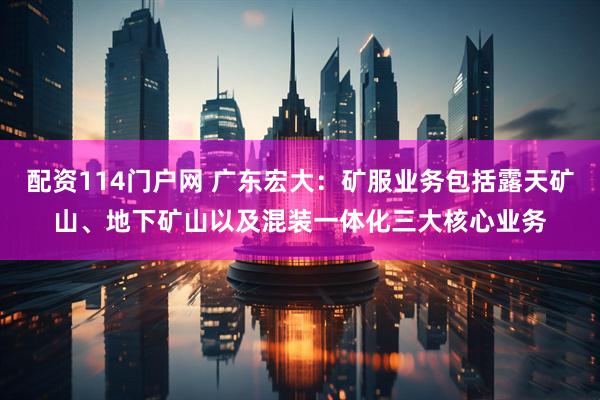 配资114门户网 广东宏大：矿服业务包括露天矿山、地下矿山以及混装一体化三大核心业务