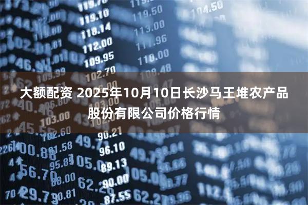 大额配资 2025年10月10日长沙马王堆农产品股份有限公司价格行情