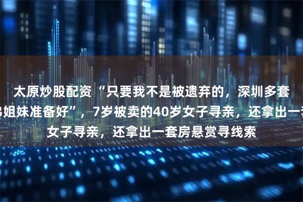 太原炒股配资 “只要我不是被遗弃的，深圳多套房已为父母兄弟姐妹准备好”，7岁被卖的40岁女子寻亲，还拿出一套房悬赏寻线索