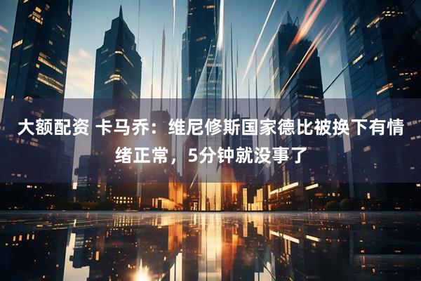 大额配资 卡马乔：维尼修斯国家德比被换下有情绪正常，5分钟就没事了