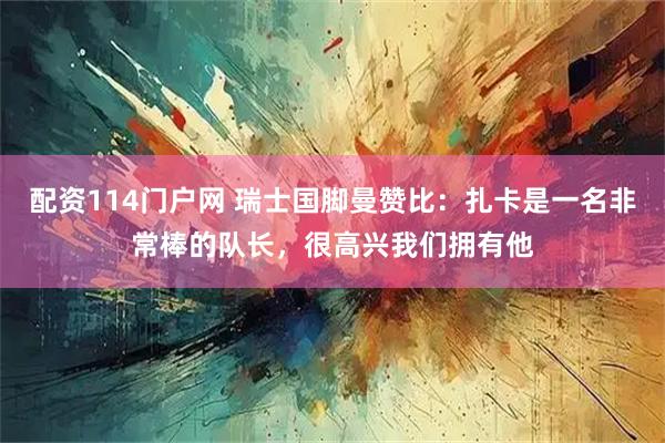 配资114门户网 瑞士国脚曼赞比：扎卡是一名非常棒的队长，很高兴我们拥有他