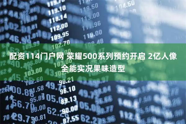 配资114门户网 荣耀500系列预约开启 2亿人像全能实况果味造型