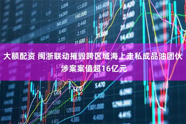 大额配资 闽浙联动摧毁跨区域海上走私成品油团伙 涉案案值超16亿元
