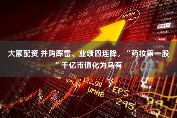 大额配资 并购踩雷、业绩四连降，“药妆第一股”千亿市值化为乌有