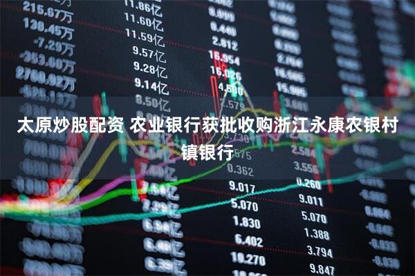 太原炒股配资 农业银行获批收购浙江永康农银村镇银行