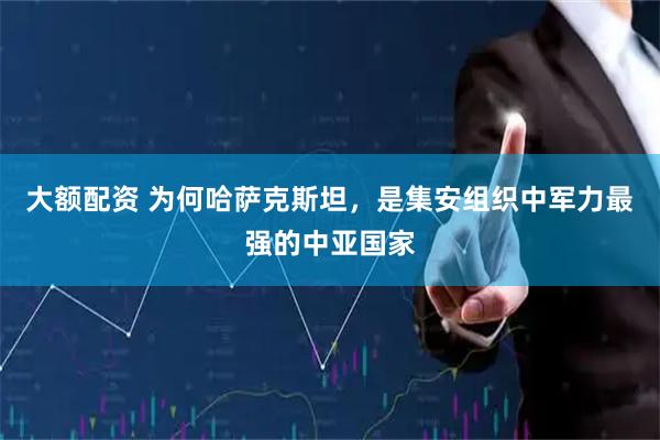 大额配资 为何哈萨克斯坦，是集安组织中军力最强的中亚国家