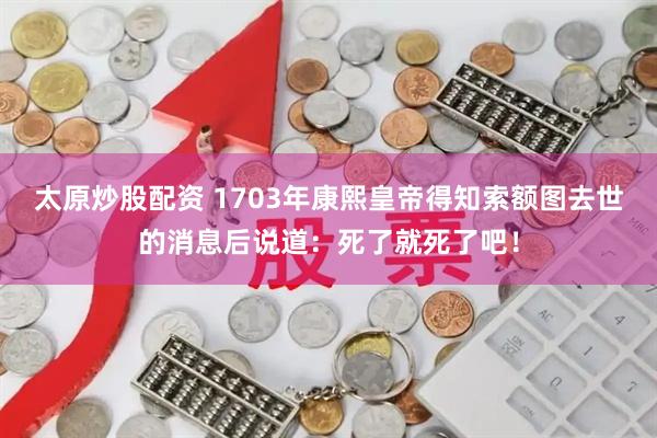 太原炒股配资 1703年康熙皇帝得知索额图去世的消息后说道：死了就死了吧！