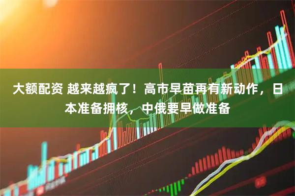 大额配资 越来越疯了！高市早苗再有新动作，日本准备拥核，中俄要早做准备
