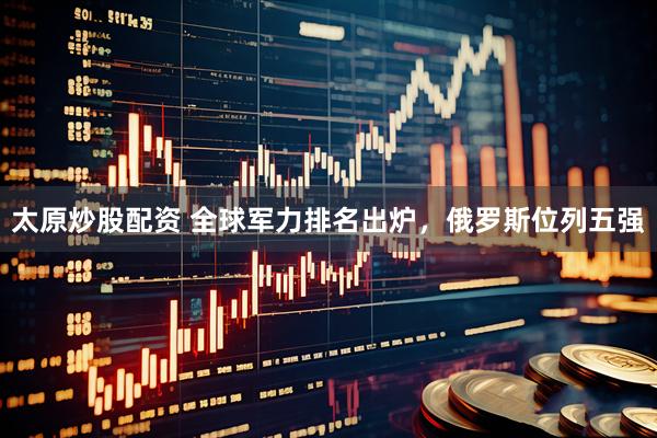 太原炒股配资 全球军力排名出炉，俄罗斯位列五强
