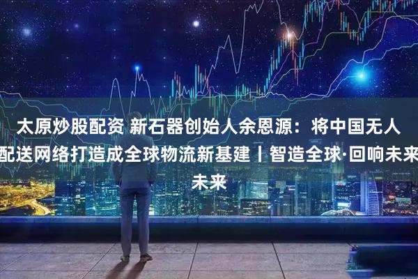 太原炒股配资 新石器创始人余恩源：将中国无人配送网络打造成全球物流新基建丨智造全球·回响未来