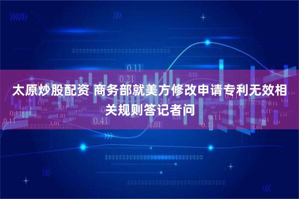 太原炒股配资 商务部就美方修改申请专利无效相关规则答记者问