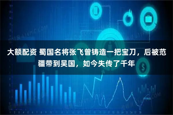 大额配资 蜀国名将张飞曾铸造一把宝刀，后被范疆带到吴国，如今失传了千年