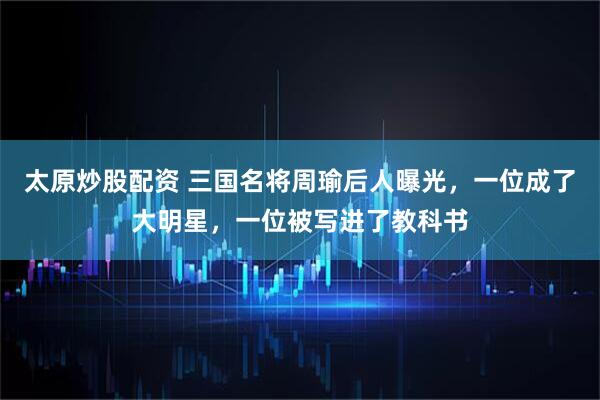 太原炒股配资 三国名将周瑜后人曝光，一位成了大明星，一位被写进了教科书