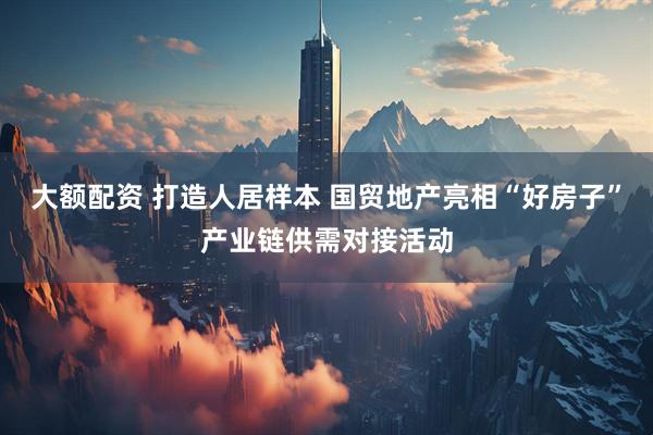大额配资 打造人居样本 国贸地产亮相“好房子”产业链供需对接活动