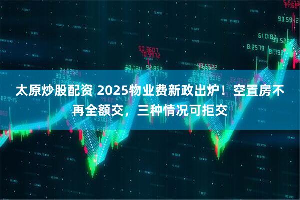 太原炒股配资 2025物业费新政出炉！空置房不再全额交，三种情况可拒交