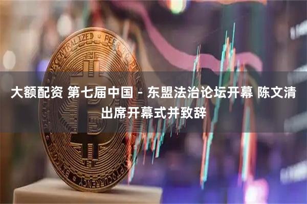 大额配资 第七届中国－东盟法治论坛开幕 陈文清出席开幕式并致辞