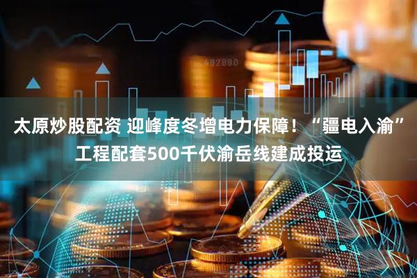 太原炒股配资 迎峰度冬增电力保障！“疆电入渝”工程配套500千伏渝岳线建成投运